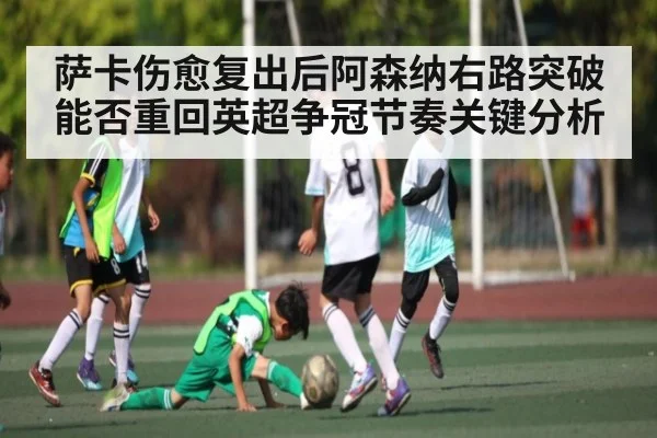 萨卡伤愈复出后阿森纳右路突破能否重回英超争冠节奏关键分析