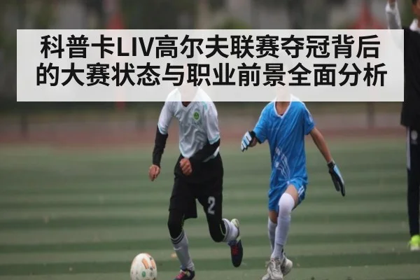 科普卡LIV高尔夫联赛夺冠背后的大赛状态与职业前景全面分析