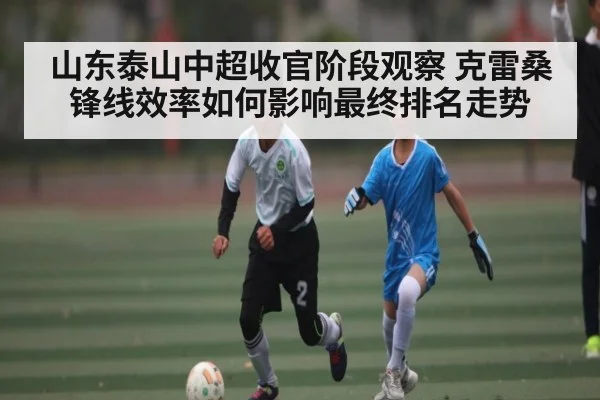 山东泰山中超收官阶段观察 克雷桑锋线效率如何影响最终排名走势